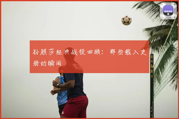 孙颖莎经典战役回顾:那些载入史册的瞬间