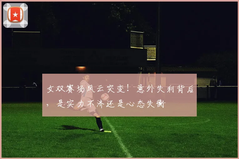 女双赛场风云突变!意外失利背后,是实力不济还是心态失衡
