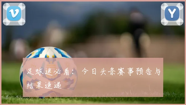 足球迷必看：今日头条赛事预告与结果速递