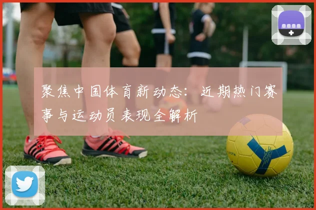 聚焦中国体育新动态：近期热门赛事与运动员表现全解析