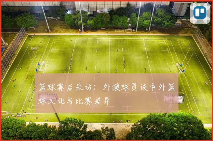篮球赛后采访:外援球员谈中外篮球文化与比赛差异