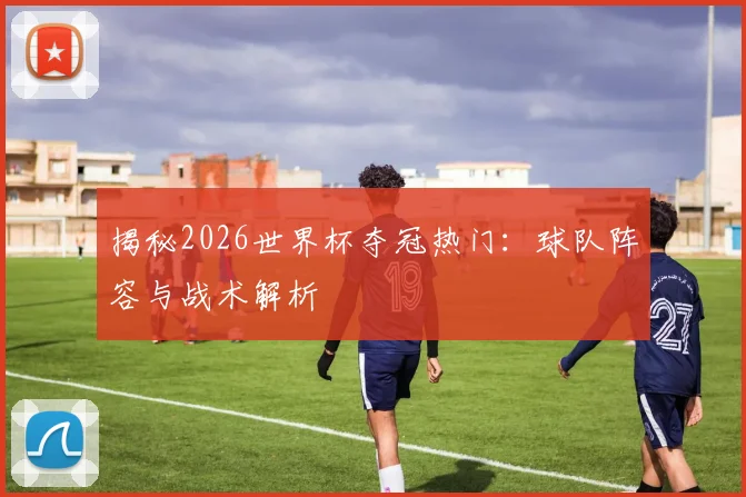 揭秘2026世界杯夺冠热门：球队阵容与战术解析