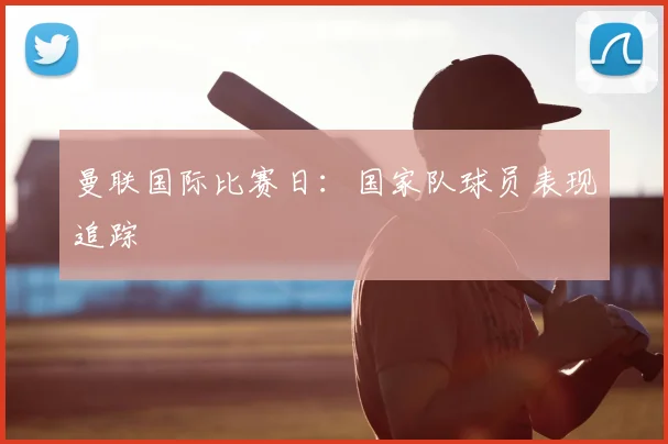曼联国际比赛日：国家队球员表现追踪