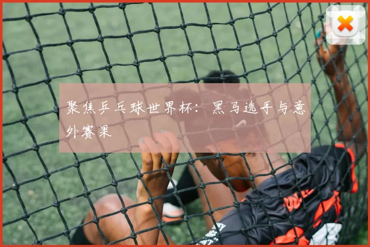 聚焦乒乓球世界杯：黑马选手与意外赛果
