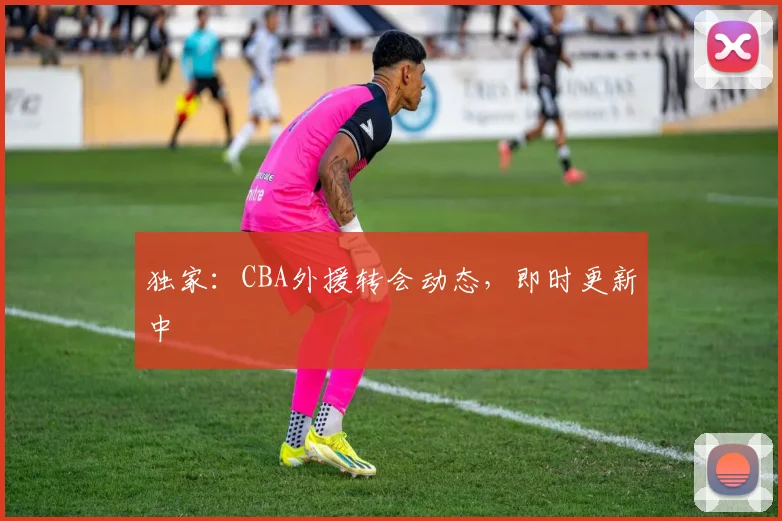 独家：CBA外援转会动态，即时更新中