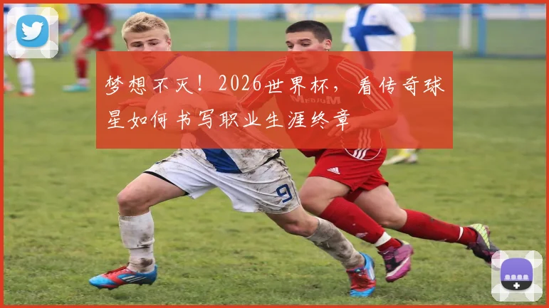 梦想不灭！2026世界杯，看传奇球星如何书写职业生涯终章