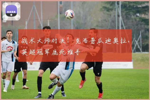 战术大师对决!克洛普瓜迪奥拉,英超冠军鹿死谁手