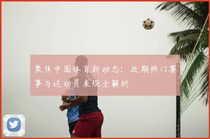 聚焦中国体育新动态：近期热门赛事与运动员表现全解析