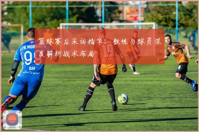 篮球赛后采访精华：教练与球员深度解析战术布局