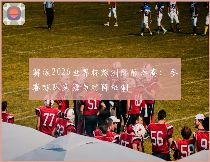 解读2026世界杯跨洲际附加赛：参赛球队来源与对阵机制