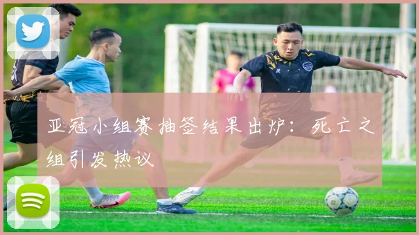 亚冠小组赛抽签结果出炉：死亡之组引发热议