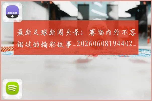 最新足球新闻头条：赛场内外不容错过的精彩故事_20260608194402_20260609190729