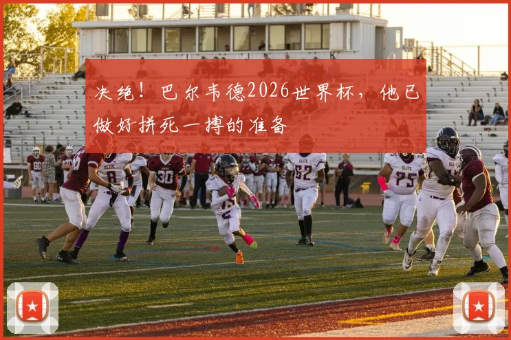 决绝!巴尔韦德2026世界杯,他已做好拼死一搏的准备