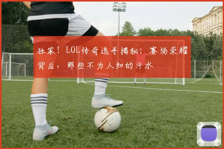 独家！LOL传奇选手揭秘：赛场荣耀背后，那些不为人知的汗水