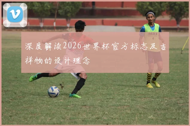 深度解读2026世界杯官方标志及吉祥物的设计理念